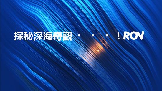 探秘深海奇觀！ROV水下機器人揭開神秘海底世界的面紗